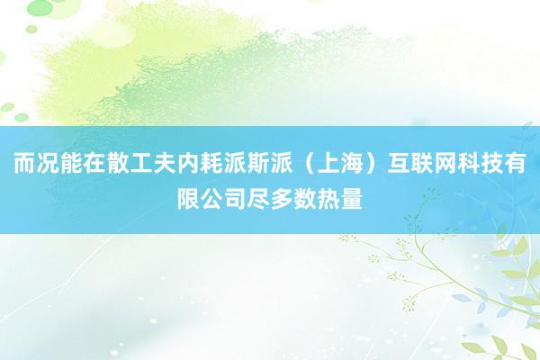 而况能在散工夫内耗派斯派(上海)互联网科技有限公司尽多数热量